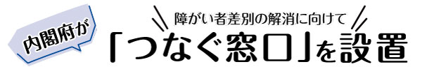 内閣府が障がい者差別の解消に向けて「つなぐ窓口」を設置