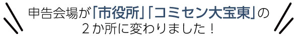申告会場が｢市役所｣「コミセン大宝東｣の
２か所に変わりました！