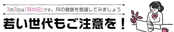 3月3日は｢耳の日｣です。耳の健康を意識してみましょう　若い世代もご注意を！