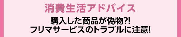 消費生活アドバイス　購入した商品が偽物？！フリマサービスのトラブルに注意！