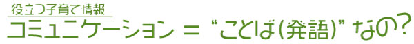 タイトル画像：役立つ子育て情報　コミュニケーション＝”ことば（発語）”なの？